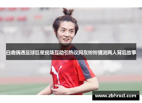 白鹿偶遇足球巨星现场互动引热议网友纷纷猜测两人背后故事