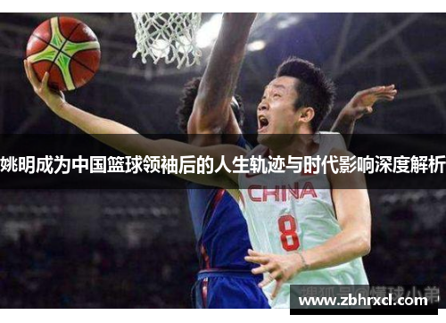姚明成为中国篮球领袖后的人生轨迹与时代影响深度解析
