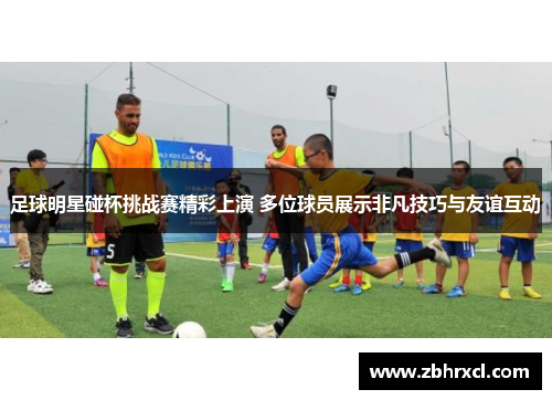 足球明星碰杯挑战赛精彩上演 多位球员展示非凡技巧与友谊互动