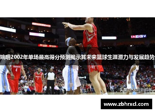 姚明2002年单场最高得分预测揭示其未来篮球生涯潜力与发展趋势