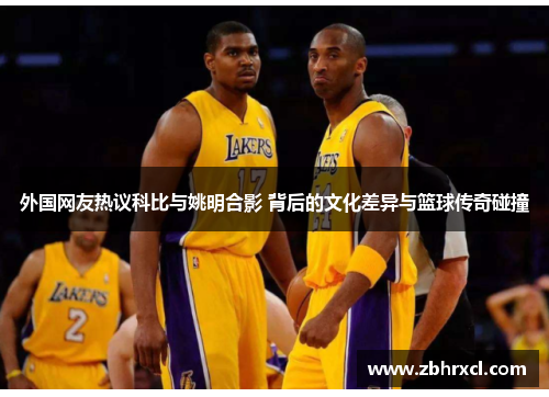外国网友热议科比与姚明合影 背后的文化差异与篮球传奇碰撞
