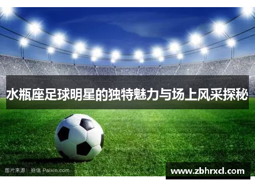 水瓶座足球明星的独特魅力与场上风采探秘