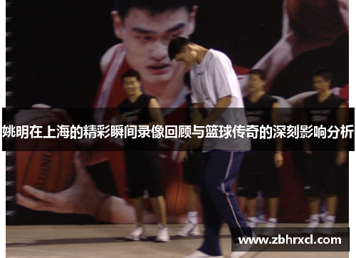 姚明在上海的精彩瞬间录像回顾与篮球传奇的深刻影响分析