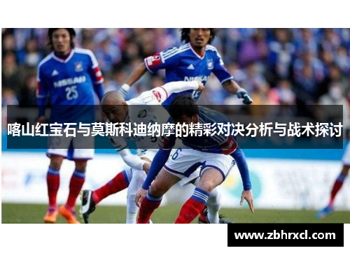 喀山红宝石与莫斯科迪纳摩的精彩对决分析与战术探讨